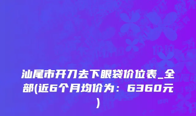 汕尾市开刀去下眼袋价位表_全部(近6个月均价为：6360元)