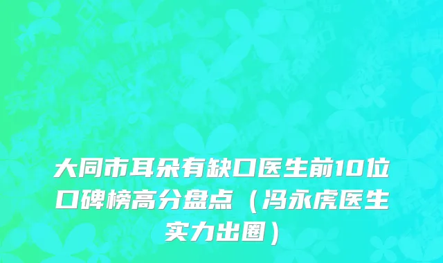 大同市耳朵有缺口医生前10位口碑榜高分盘点（冯永虎医生实力出圈）