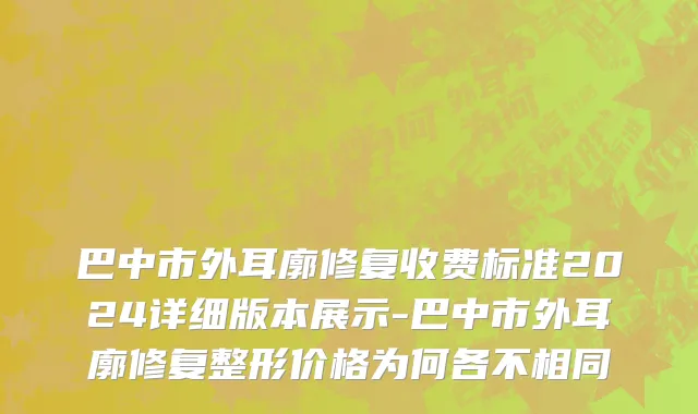 巴中市外耳廓修复收费标准2024详细版本展示-巴中市外耳廓修复整形价格为何各不相同
