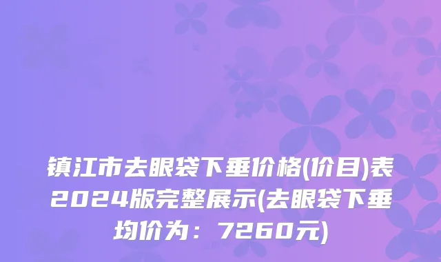 镇江市去眼袋下垂价格(价目)表2024版完整展示(去眼袋下垂均价为：7260元)