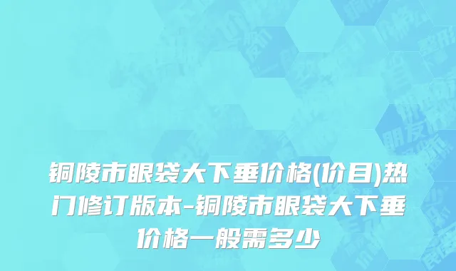 铜陵市眼袋大下垂价格(价目)热门修订版本-铜陵市眼袋大下垂价格一般需多少
