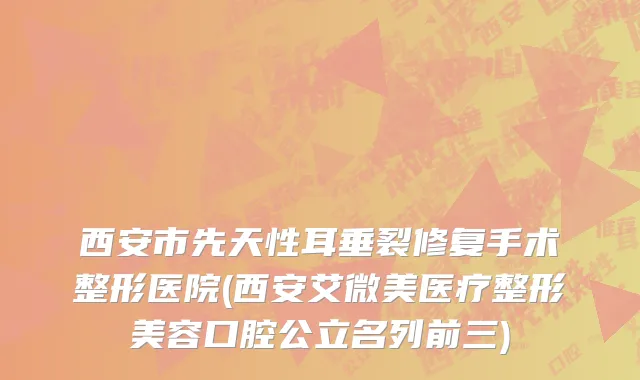 西安市先天性耳垂裂修复手术整形医院(西安艾微美医疗整形美容口腔公立名列前三)