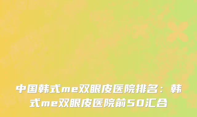 中国韩式me双眼皮医院排名：韩式me双眼皮医院前50汇合