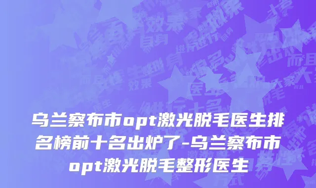 乌兰察布市opt激光脱毛医生排名榜前十名出炉了-乌兰察布市opt激光脱毛整形医生