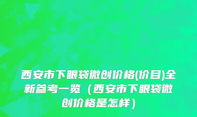 西安市下眼袋微创价格(价目)全新参考一览（西安市下眼袋微创价格是怎样）