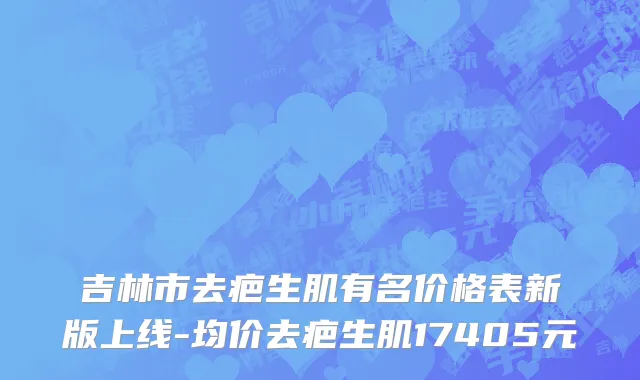 吉林市去疤生肌有名价格表新版上线-均价去疤生肌17405元