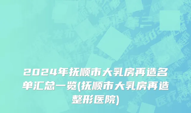 2024年抚顺市大乳房再造名单汇总一览(抚顺市大乳房再造整形医院)