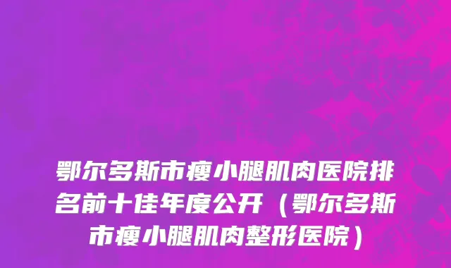 鄂尔多斯市瘦小腿肌肉医院排名前十佳年度公开（鄂尔多斯市瘦小腿肌肉整形医院）