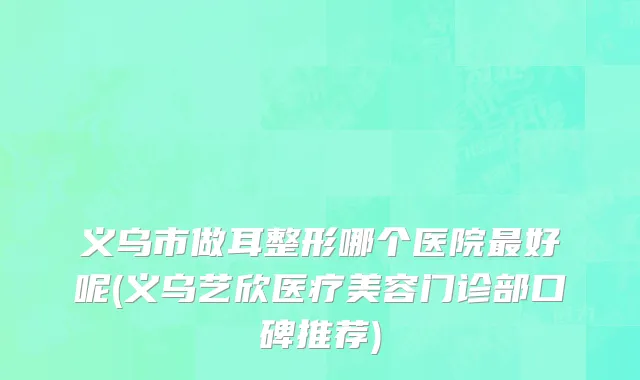 义乌市做耳整形哪个医院最好呢(义乌艺欣医疗美容门诊部口碑推荐)