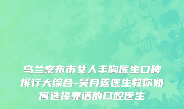 乌兰察布市女人丰胸医生口碑排行大综合-吴月莲医生教你如何选择靠谱的口腔医生