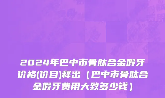 2024年巴中市骨肽合金假牙价格(价目)释出（巴中市骨肽合金假牙费用大致多少钱）