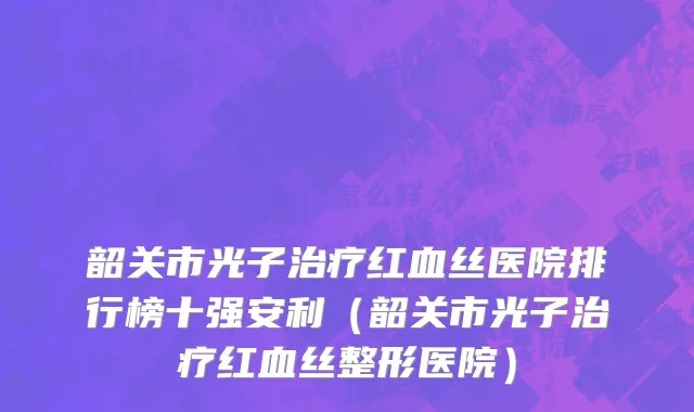 韶关市光子治疗红血丝医院排行榜十强安利（韶关市光子治疗红血丝整形医院）