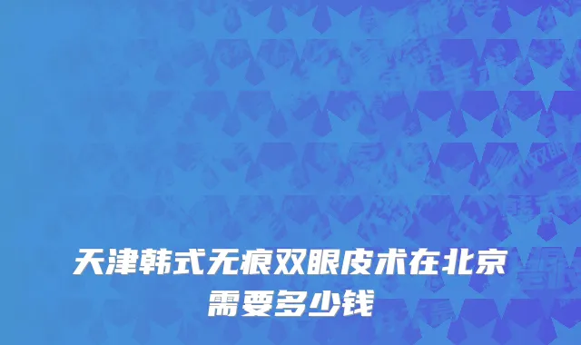 天津韩式无痕双眼皮术在北京需要多少钱