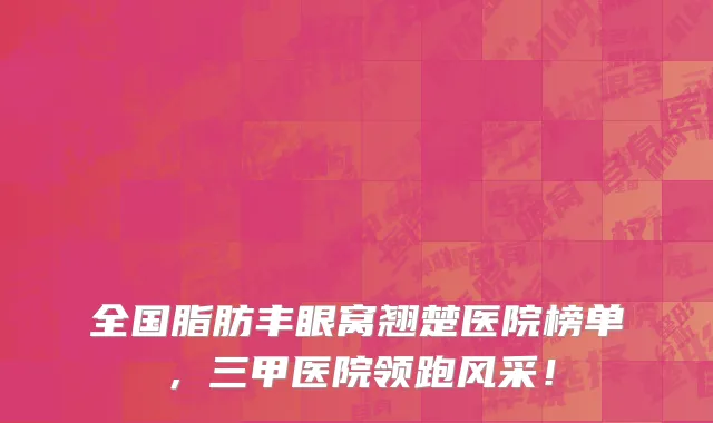 全国脂肪丰眼窝翘楚医院榜单，三甲医院领跑风采！