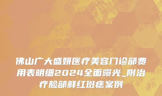 佛山广大盛妍医疗美容门诊部费用表明细2024全面曝光_附治疗脸部鲜红斑痣案例