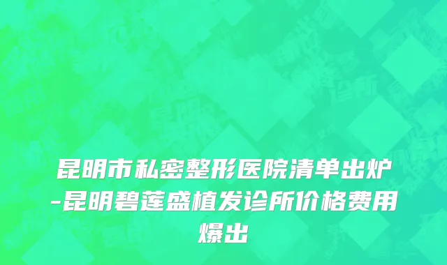昆明市私密整形医院清单出炉-昆明碧莲盛植发诊所价格费用爆出