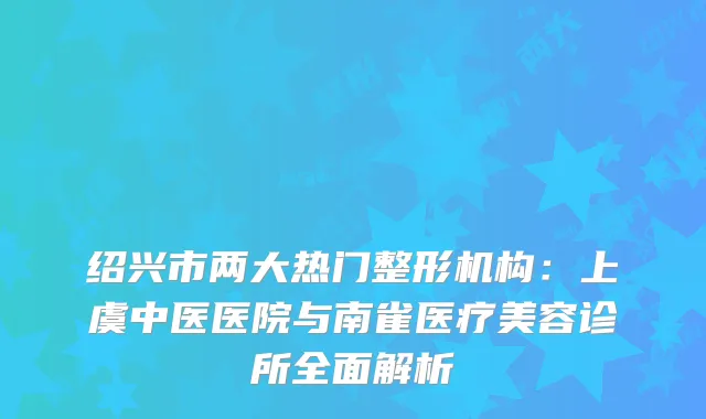 绍兴市两大热门整形机构：上虞中医医院与南雀医疗美容诊所全面解析