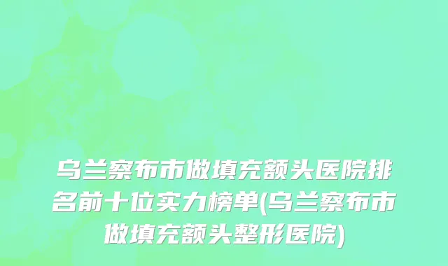 乌兰察布市做填充额头医院排名前十位实力榜单(乌兰察布市做填充额头整形医院)