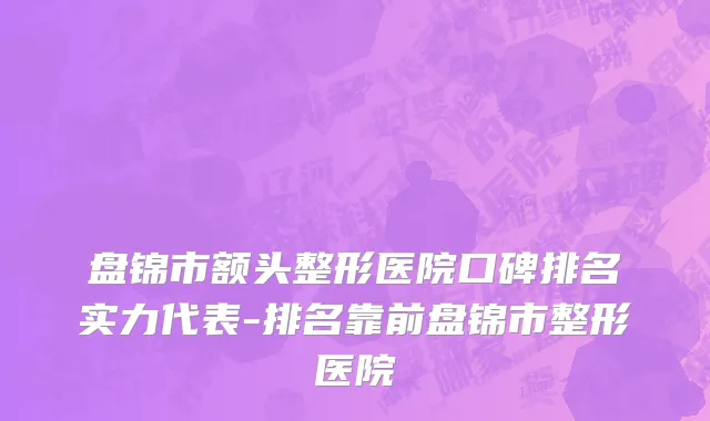 盘锦市额头整形医院口碑排名实力代表-排名靠前盘锦市整形医院
