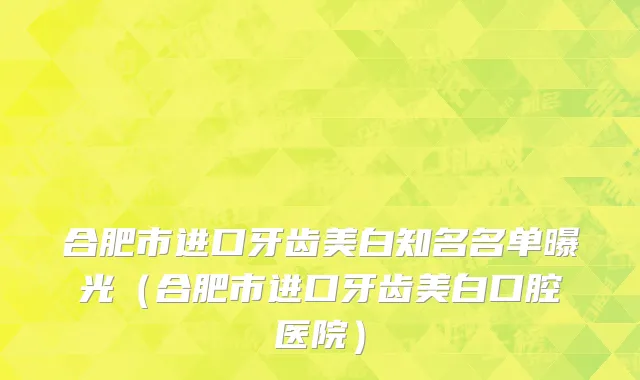 合肥市进口牙齿美白知名名单曝光（合肥市进口牙齿美白口腔医院）