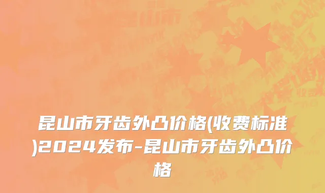 昆山市牙齿外凸价格(收费标准)2024发布-昆山市牙齿外凸价格