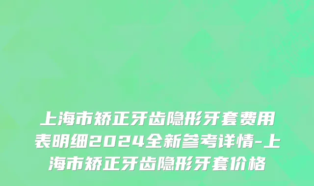 上海市矫正牙齿隐形牙套费用表明细2024全新参考详情-上海市矫正牙齿隐形牙套价格