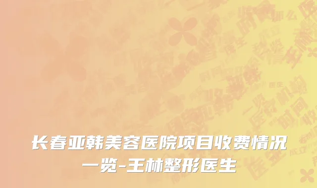 长春亚韩美容医院项目收费情况一览-王林整形医生