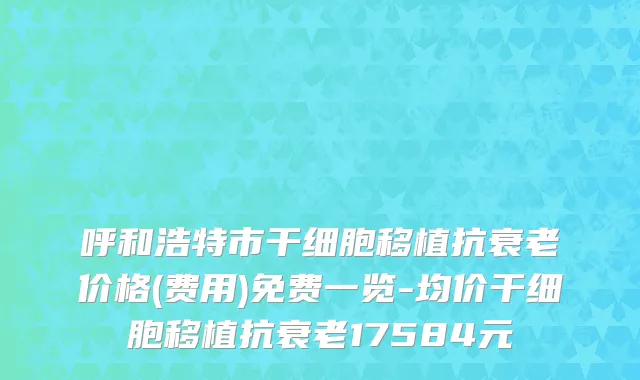 呼和浩特市干细胞移植抗衰老价格(费用)免费一览-均价干细胞移植抗衰老17584元