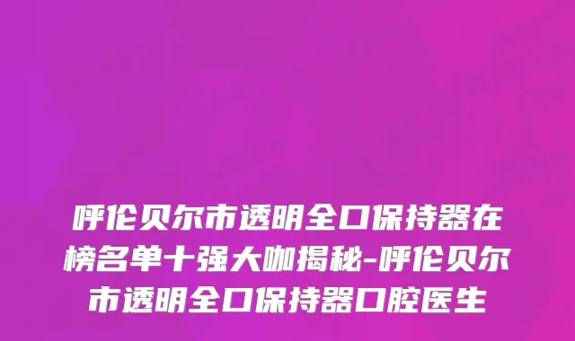 呼伦贝尔市透明全口保持器在榜名单十强大咖揭秘-呼伦贝尔市透明全口保持器口腔医生