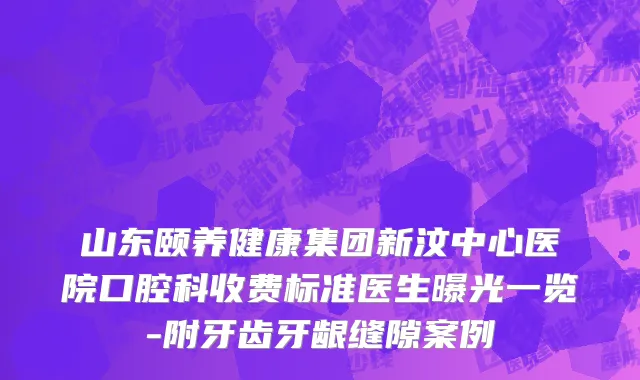 山东颐养健康集团新汶中心医院口腔科收费标准医生曝光一览-附牙齿牙龈缝隙案例