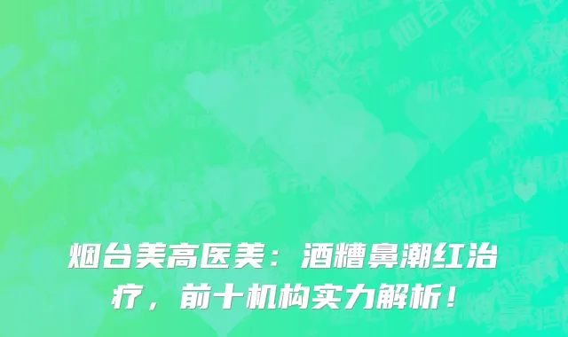 烟台美高医美:酒糟鼻潮红治疗,前十机构实力解析!