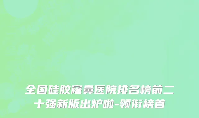 全国硅胶窿鼻医院排名榜前二十强新版出炉啦-领衔榜首