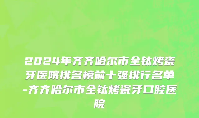 2024年齐齐哈尔市全钛烤瓷牙医院排名榜前十强排行名单-齐齐哈尔市全钛烤瓷牙口腔医院