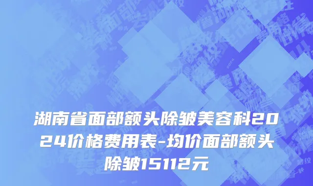 湖南省面部额头除皱美容科2024价格费用表-均价面部额头除皱15112元