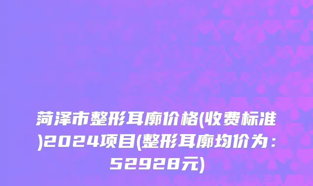 菏泽市整形耳廓价格(收费标准)2024项目(整形耳廓均价为：52928元)