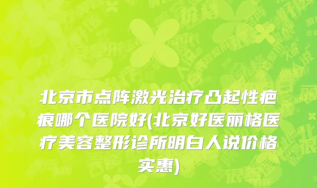 北京市点阵激光治疗凸起性疤痕哪个医院好(北京好医丽格医疗美容整形诊所明白人说价格实惠)