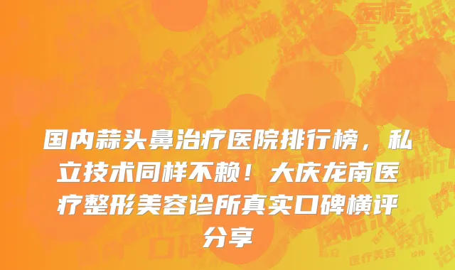 国内蒜头鼻治疗医院排行榜，私立技术同样不赖！大庆龙南医疗整形美容诊所真实口碑横评分享