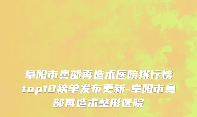 阜阳市鼻部再造术医院排行榜top10榜单发布更新-阜阳市鼻部再造术整形医院