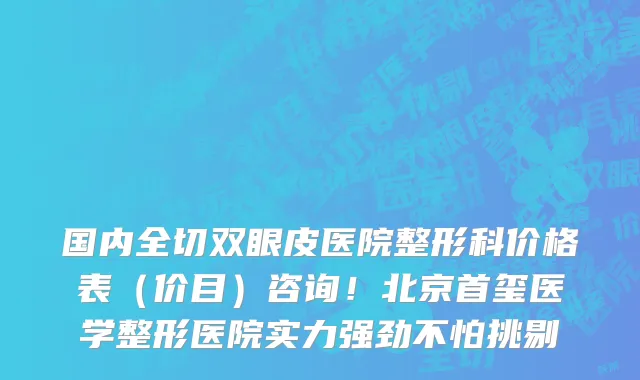 国内全切双眼皮医院整形科价格表(价目)咨询!北京首玺医学整形医院实力强劲不怕挑剔