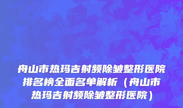 舟山市热玛吉射频除皱整形医院排名榜全面名单解析（舟山市热玛吉射频除皱整形医院）