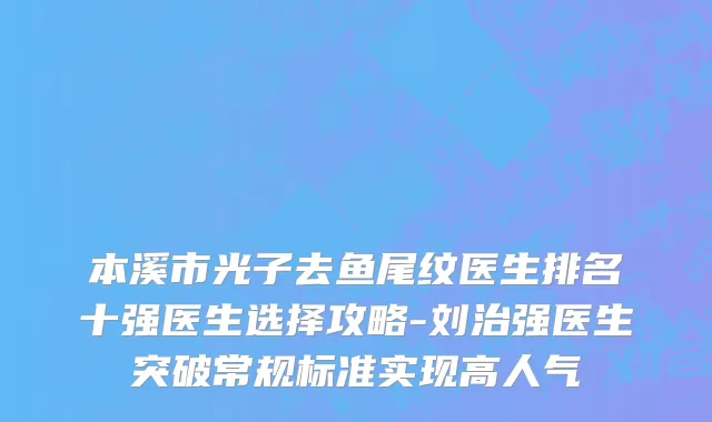 本溪市光子去鱼尾纹医生排名十强医生选择攻略-刘治强医生突破常规标准实现高人气