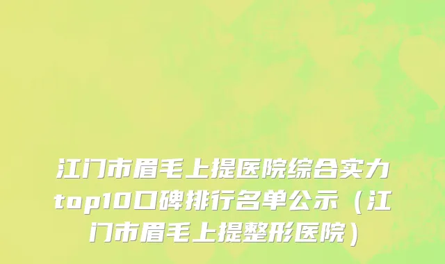 江门市眉毛上提医院综合实力top10口碑排行名单公示（江门市眉毛上提整形医院）