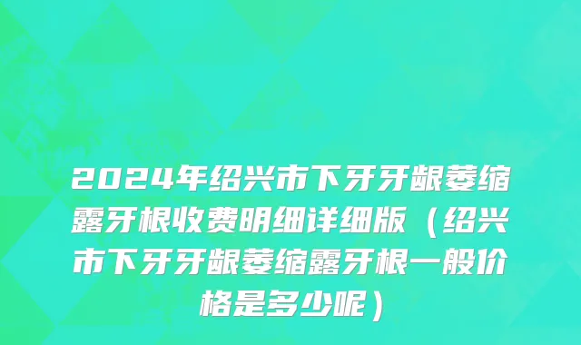2024年绍兴市下牙牙龈萎缩露牙根收费明细详细版（绍兴市下牙牙龈萎缩露牙根一般价格是多少呢）
