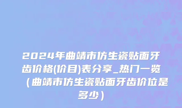 2024年曲靖市仿生瓷贴面牙齿价格(价目)表分享_热门一览（曲靖市仿生瓷贴面牙齿价位是多少）