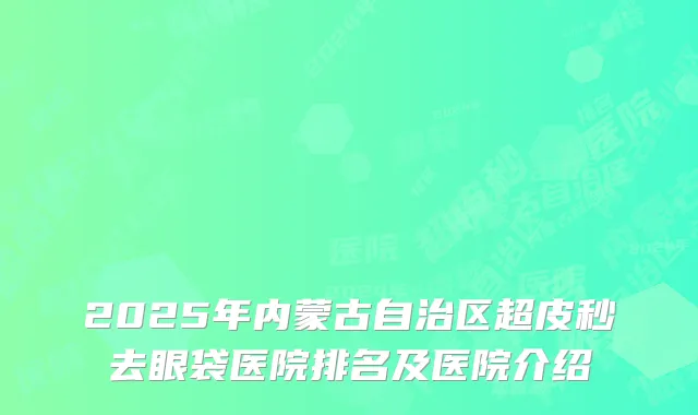 2025年内蒙古自治区超皮秒去眼袋医院排名及医院介绍