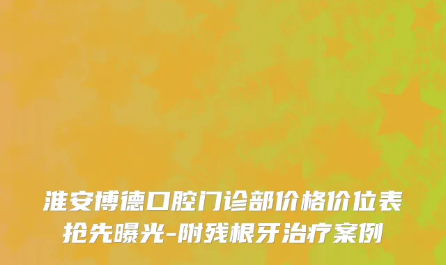 淮安博德口腔门诊部价格价位表抢先曝光-附残根牙治疗案例
