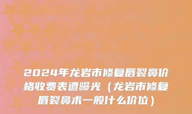 2024年龙岩市修复唇裂鼻价格收费表遭曝光（龙岩市修复唇裂鼻术一般什么价位）