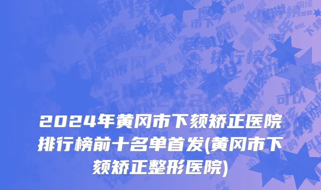 2024年黄冈市下颏矫正医院排行榜前十名单首发(黄冈市下颏矫正整形医院)