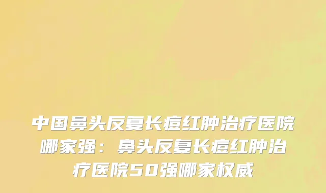 中国鼻头反复长痘红肿治疗医院哪家强：鼻头反复长痘红肿治疗医院50强哪家权威