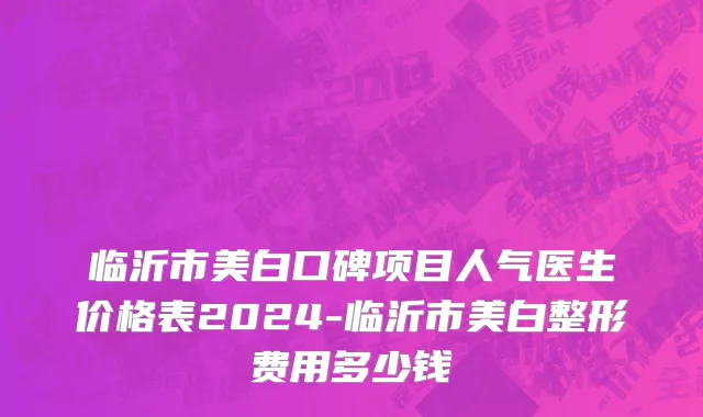 临沂市美白口碑项目人气医生价格表2024-临沂市美白整形费用多少钱